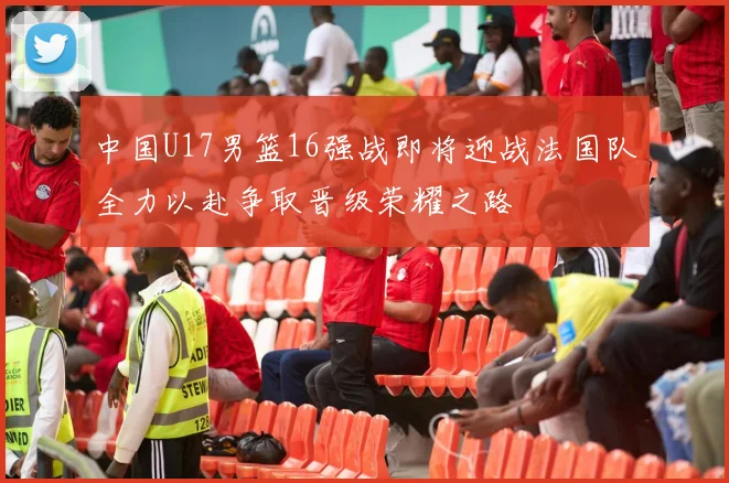 中国U17男篮16强战即将迎战法国队全力以赴争取晋级荣耀之路
