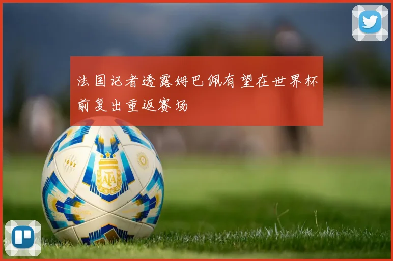 法国记者透露姆巴佩有望在世界杯前复出重返赛场