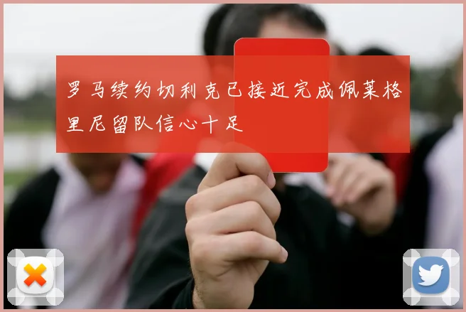 罗马续约切利克已接近完成佩莱格里尼留队信心十足