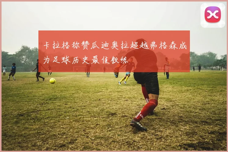 卡拉格称赞瓜迪奥拉超越弗格森成为足球历史最佳教练