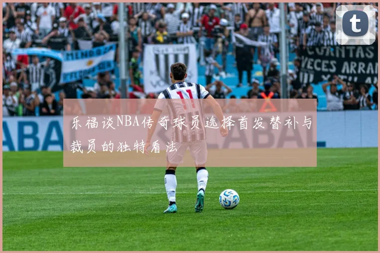 乐福谈NBA传奇球员选择首发替补与裁员的独特看法