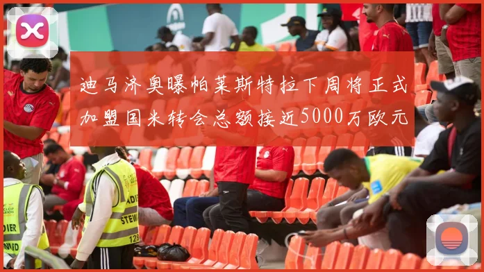 迪马济奥曝帕莱斯特拉下周将正式加盟国米转会总额接近5000万欧元