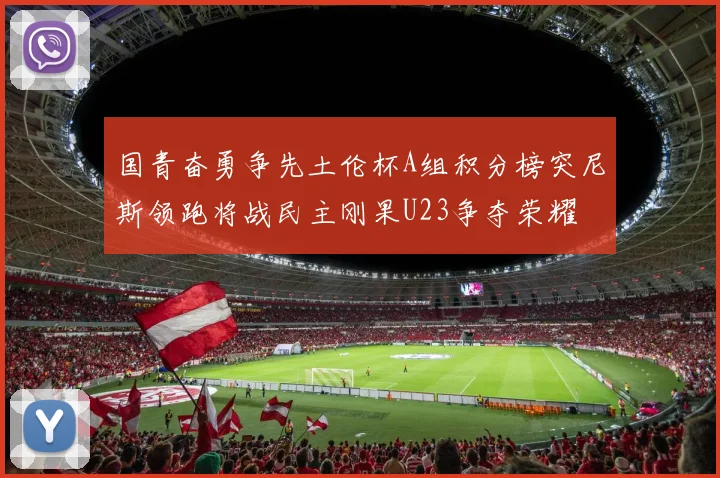 国青奋勇争先土伦杯A组积分榜突尼斯领跑将战民主刚果U23争夺荣耀