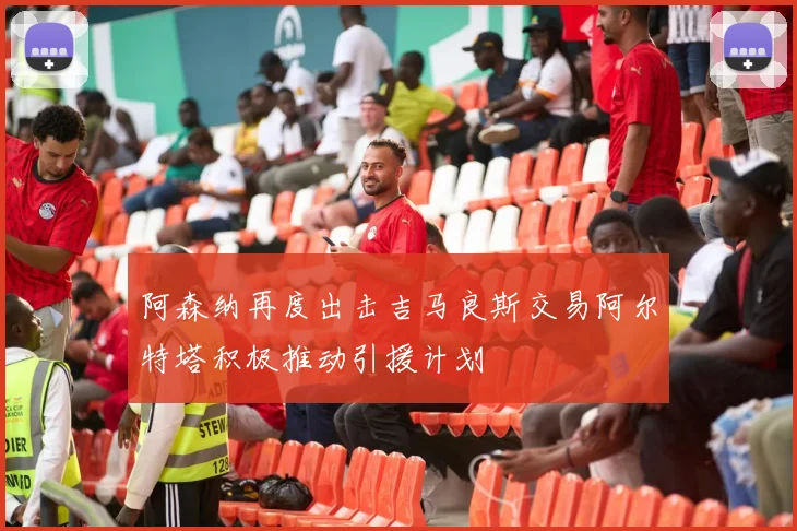 阿森纳再度出击吉马良斯交易阿尔特塔积极推动引援计划