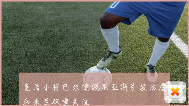 皇马小将巴尔德佩尼亚斯引发法鹰和米兰双重关注