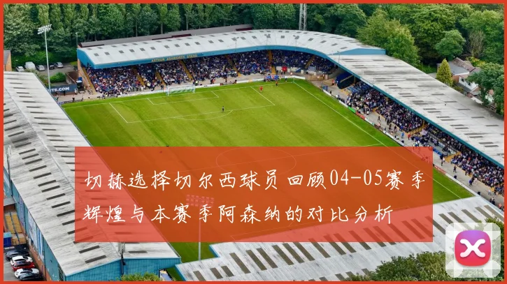 切赫选择切尔西球员回顾04-05赛季辉煌与本赛季阿森纳的对比分析