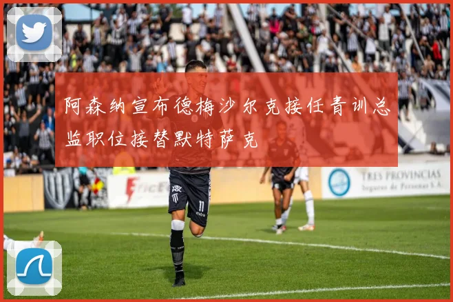 阿森纳宣布德梅沙尔克接任青训总监职位接替默特萨克
