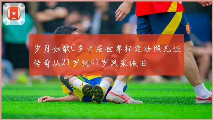 岁月如歌C罗六届世界杯定妆照见证传奇从21岁到41岁风采依旧