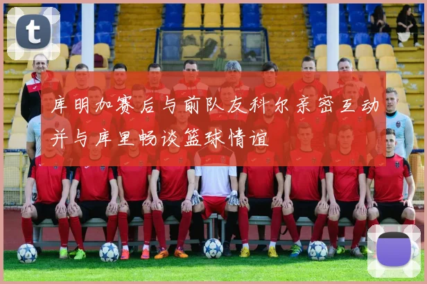 库明加赛后与前队友科尔亲密互动并与库里畅谈篮球情谊