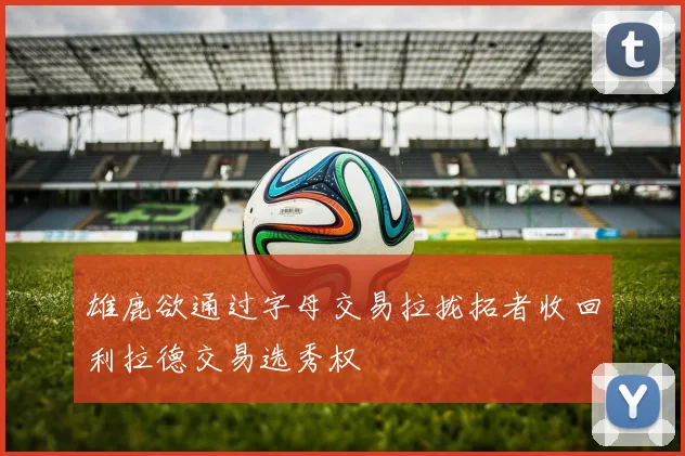 雄鹿欲通过字母交易拉拢拓者收回利拉德交易选秀权