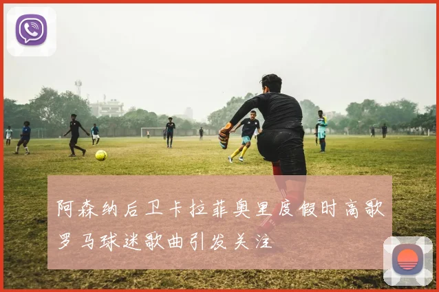 阿森纳后卫卡拉菲奥里度假时高歌罗马球迷歌曲引发关注