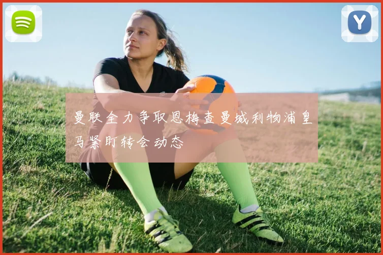 曼联全力争取恩梅查曼城利物浦皇马紧盯转会动态