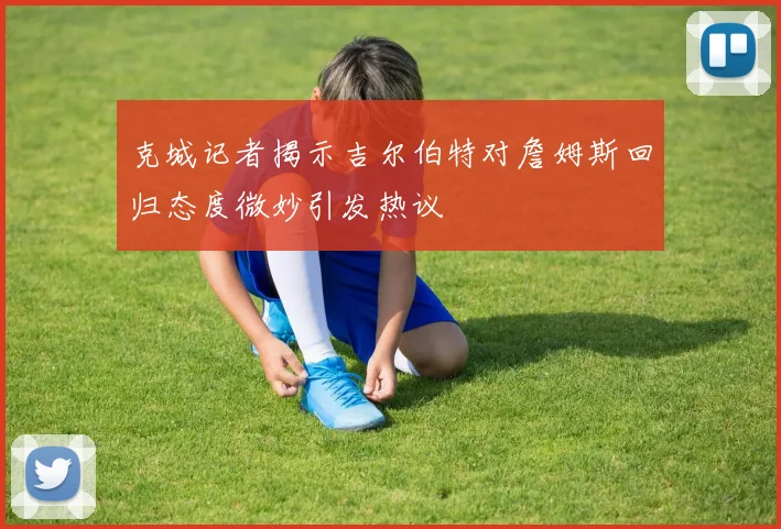 克城记者揭示吉尔伯特对詹姆斯回归态度微妙引发热议