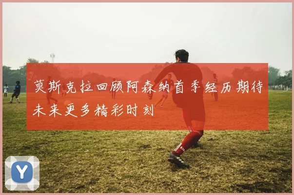莫斯克拉回顾阿森纳首季经历期待未来更多精彩时刻