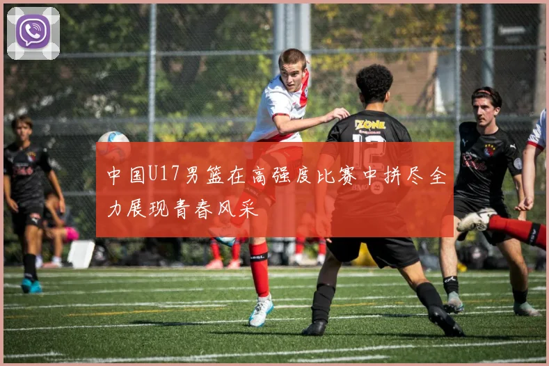 中国U17男篮在高强度比赛中拼尽全力展现青春风采