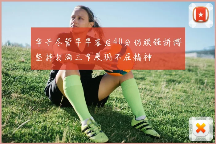 华子尽管早早落后40分仍顽强拼搏坚持打满三节展现不屈精神