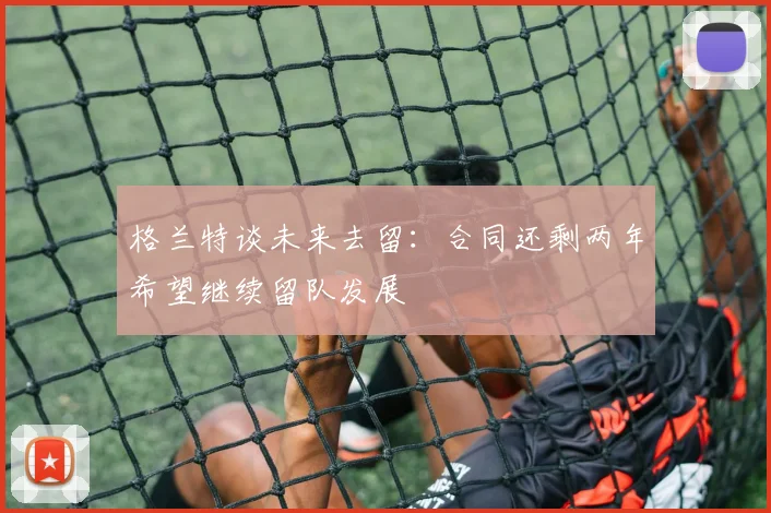 格兰特谈未来去留：合同还剩两年希望继续留队发展