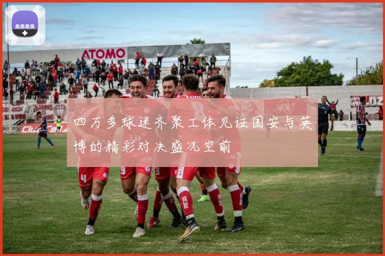 四万多球迷齐聚工体见证国安与英博的精彩对决盛况空前