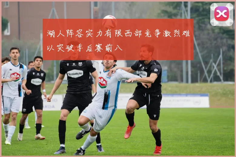 湖人阵容实力有限西部竞争激烈难以突破季后赛前八