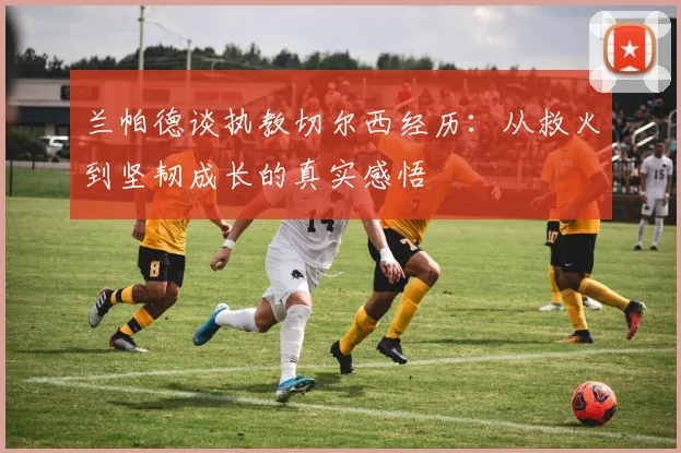 兰帕德谈执教切尔西经历：从救火到坚韧成长的真实感悟