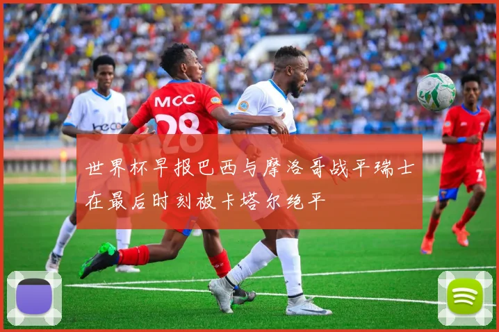 世界杯早报巴西与摩洛哥战平瑞士在最后时刻被卡塔尔绝平