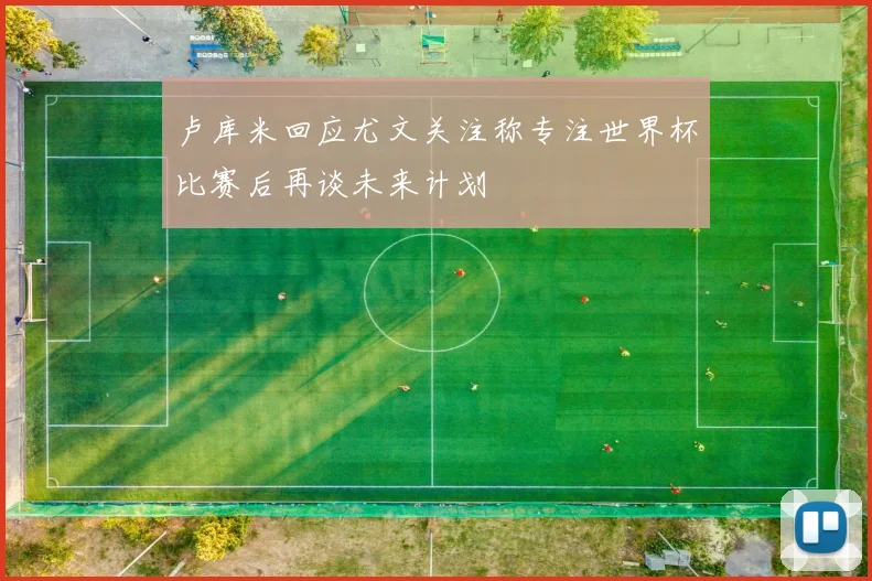 卢库米回应尤文关注称专注世界杯比赛后再谈未来计划