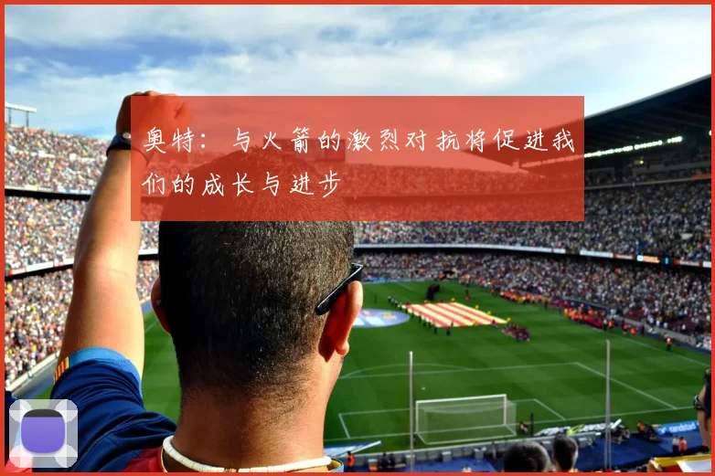 奥特：与火箭的激烈对抗将促进我们的成长与进步