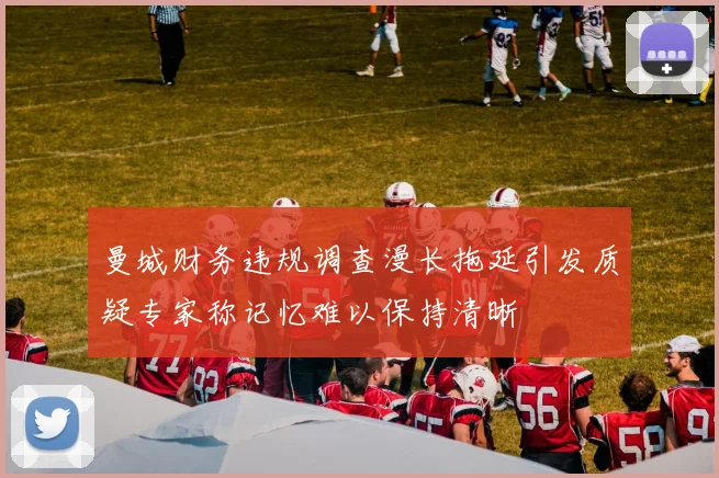曼城财务违规调查漫长拖延引发质疑专家称记忆难以保持清晰