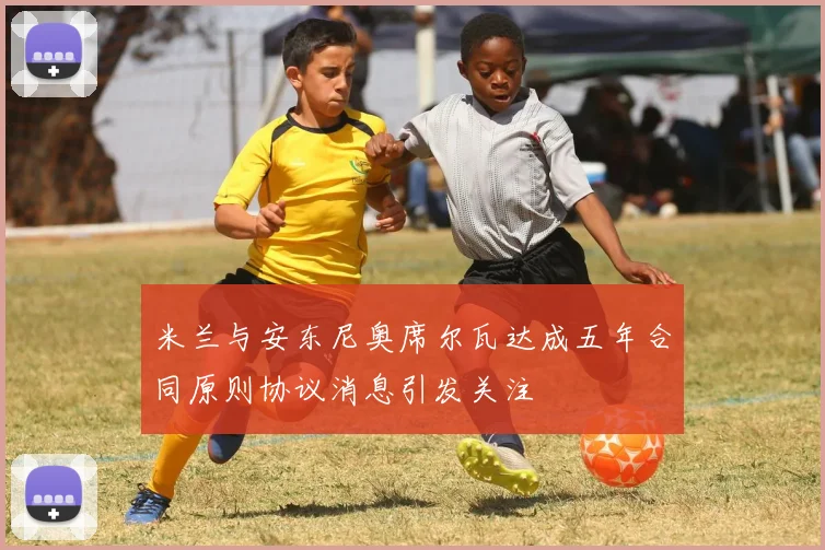 米兰与安东尼奥席尔瓦达成五年合同原则协议消息引发关注