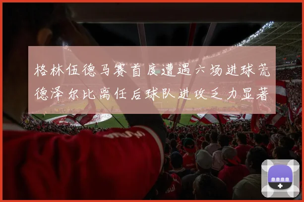 格林伍德马赛首度遭遇六场进球荒德泽尔比离任后球队进攻乏力显著