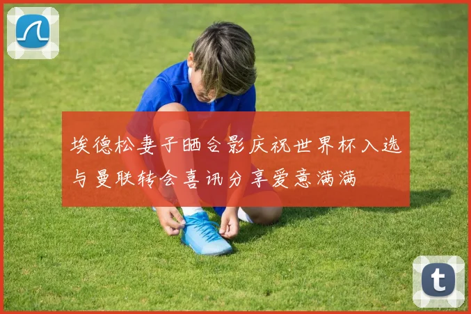 埃德松妻子晒合影庆祝世界杯入选与曼联转会喜讯分享爱意满满