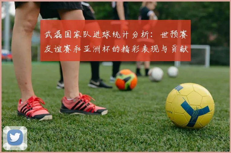 武磊国家队进球统计分析：世预赛友谊赛和亚洲杯的精彩表现与贡献