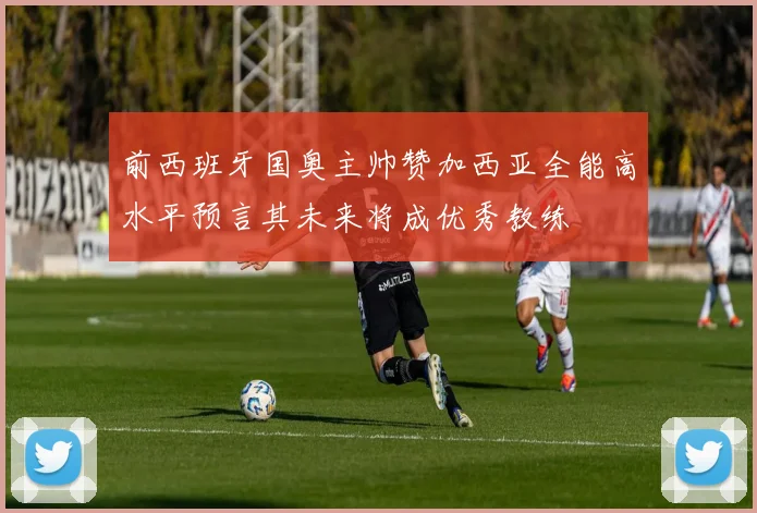 前西班牙国奥主帅赞加西亚全能高水平预言其未来将成优秀教练