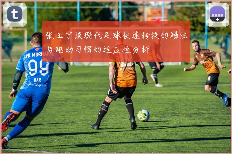 张玉宁谈现代足球快速转换的踢法与跑动习惯的适应性分析