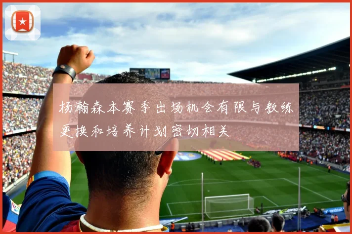 杨瀚森本赛季出场机会有限与教练更换和培养计划密切相关