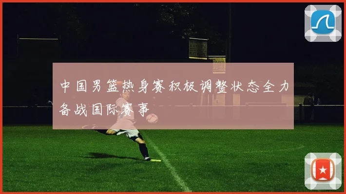 中国男篮热身赛积极调整状态全力备战国际赛事