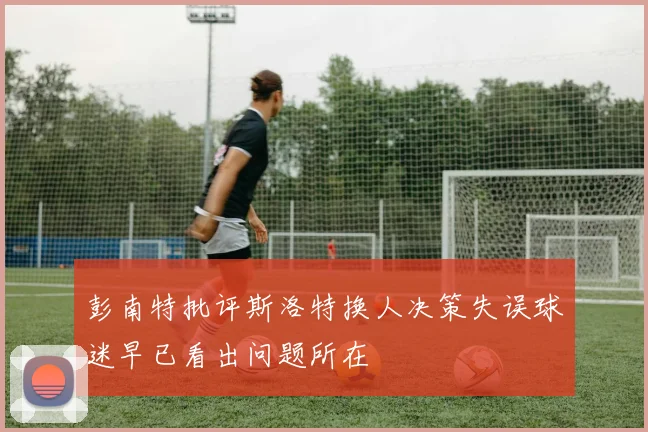 彭南特批评斯洛特换人决策失误球迷早已看出问题所在